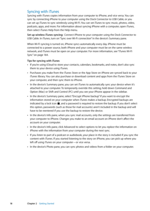 Page 18Syncing with iTunes
Syncing with iTunes copies information from your computer to iPhone, and vice versa. You can 
sync by connecting iPhone to your computer using the Dock Connector to USB Cable, or you 
can set up iTunes to sync wirelessly using Wi-Fi. You can set iTunes to sync music, photos, video, 
podcasts, apps, and more. For information about syncing iPhone with a computer, open iTunes, 
then select iTunes Help from the Help menu.
Set up wireless iTunes syncing:  Connect iPhone to your computer...