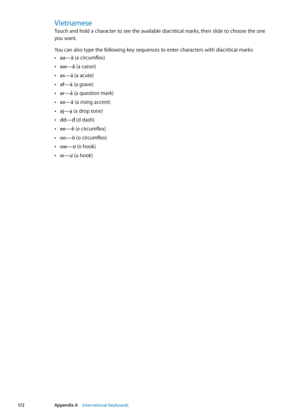 Page 172Vietnamese
Touch and hold a character to see the available diacritical marks, then slide to choose the one  
you want.
You can also type the following key sequences to enter characters with diacritical marks:
aa—â 
 Â(a circumflex)
aw—ă
 Â (a caron)
as—á 
 Â(a acute)
af—à
 Â (a grave)
ar—ả
 Â (a question mark)
ax—ã
 Â (a rising accent)
aj—ạ 
 Â(a drop tone)
dd—đ 
 Â(d dash)
ee—ê
 Â (e circumflex)
oo—ô
 Â (o circumflex)
ow—ơ 
 Â(o hook)
w—ư
 Â (u hook)
17 2Appendix A    International Keyboards 