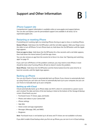 Page 173Support and Other Information
BAppendix
iPhone Support site
Comprehensive support information is available online at www.apple.com/support/iphone.  
You can also use Express Lane for personalized support (not available in all areas). Go to 
expresslane.apple.com
. 
Restarting or resetting iPhone
If something isn’t working right, try restarting iPhone, forcing an app to close, or resetting iPhone.
Restart iPhone:   Hold down the On/Off button until the red slider appears. Slide your finger across 
the...