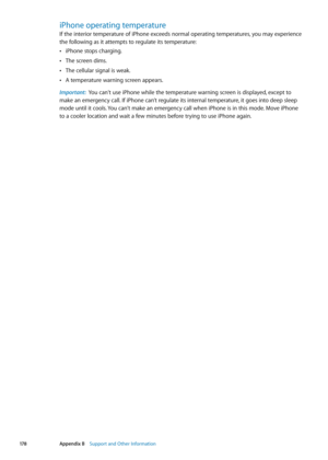 Page 178iPhone operating temperature
If the interior temperature of iPhone exceeds normal operating temperatures, you may experience 
the following as it attempts to regulate its temperature:iPhone stops charging.
 Â
The screen dims. Â
The cellular signal is weak. Â
A temperature warning screen appears. Â
Important:   You can't use iPhone while the temperature warning screen is displayed, except to 
make an emergency call. If iPhone can’t regulate its internal temperature, it goes into deep sleep 
mode until...