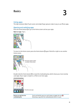 Page 19Basics
3
Using apps
The high-resolution Multi-Touch screen and simple finger gestures make it easy to use iPhone apps.
Opening and switching apps
Press the Home button  to go to the Home screen and see your apps.
Open an app:  Tap it.
To return to the Home screen, press the Home button  again. Flick left or right to see another 
Home screen.
Flick left or right to switch
to another Home screen.
Double-click the Home button  to reveal the multitasking bar, which shows your most recently 
used apps. Tap an...