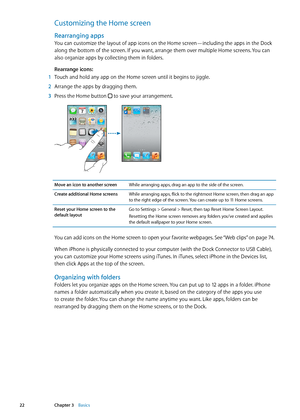 Page 22Customizing the Home screen
Rearranging apps
You can customize the layout of app icons on the Home screen—including the apps in the Dock 
along the bottom of the screen. If you want, arrange them over multiple Home screens. You can 
also organize apps by collecting them in folders.
Rearrange icons:
 1 Touch and hold any app on the Home screen until it begins to jiggle.
 2 Arrange the apps by dragging them.
 3 Press the Home button  to save your arrangement.
Move an icon to another screenWhile arranging...