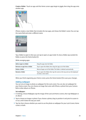 Page 23Create a folder:  Touch an app until the Home screen apps begin to jiggle, then drag the app onto 
another app.
iPhone creates a new folder that includes the two apps, and shows the folder’s name. You can tap 
the name field and enter a different name.
Tap a folder to open it, then you can tap to open an app inside. To close a folder, tap outside the 
folder, or press the Home button .
While arranging apps:
Add an app to a folderDrag the app onto the folder.
Remove an app from a folder Tap to open the...