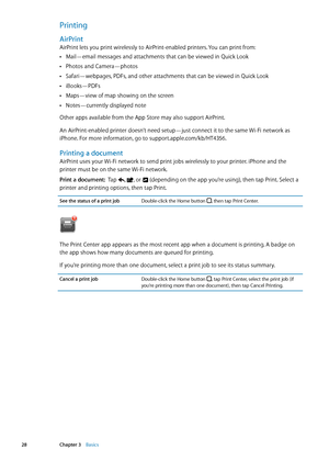 Page 28Printing
AirPrint
AirPrint lets you print wirelessly to AirPrint-enabled printers. You can print from:Mail—email messages and attachments that can be viewed in Quick Look
 Â
Photos and Camera—photos Â
Safari—webpages, PDFs, and other attachments that can be viewed in Quick Look Â
iBooks—PDFs Â
Maps—view of map showing on the screen Â
Notes—currently displayed note Â
Other apps available from the App Store may also support AirPrint.
An AirPrint-enabled printer doesn’t need setup—just connect it to the...