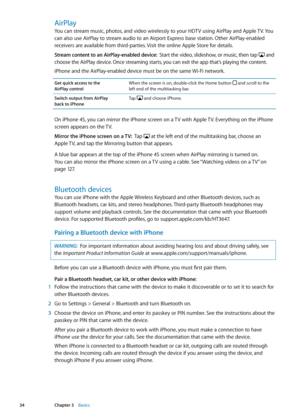 Page 34AirPlay
You can stream music, photos, and video wirelessly to your HDTV using AirPlay and Apple TV. You 
can also use AirPlay to stream audio to an Airport Express base station. Other AirPlay-enabled 
receivers are available from third-parties. Visit the online Apple Store for details.
Stream content to an AirPlay-enabled device:  Start the video, slideshow, or music, then tap  and 
choose the AirPlay device. Once streaming starts, you can exit the app that’s playing the content.
iPhone and the...