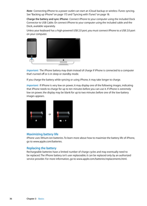 Page 36Note:  Connecting iPhone to a power outlet can start an iCloud backup or wireless iTunes syncing. 
See “Backing up iPhone
”  on page 17 3  and “Syncing with iTunes” on page 18 .
Charge the battery and sync iPhone:   Connect iPhone to your computer using the included Dock 
Connector to USB Cable. Or connect iPhone to your computer using the included cable and the 
Dock, available separately.
Unless your keyboard has a high-powered USB 2.0 port, you must connect iPhone to a USB 2.0 port 
on your computer....