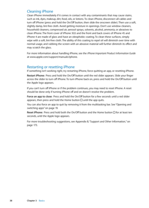 Page 38Cleaning iPhone
Clean iPhone immediately if it comes in contact with any contaminants that may cause stains, 
such as ink, dyes, makeup, dirt, food, oils, or lotions. To clean iPhone, disconnect all cables and 
turn off iPhone (press and hold the On/Off button, then slide the onscreen slider). Then use a soft, 
slightly damp, lint-free cloth. Avoid getting moisture in openings. Don’t use window cleaners, 
household cleaners, compressed air, aerosol sprays, solvents, alcohol, ammonia, or abrasives to...