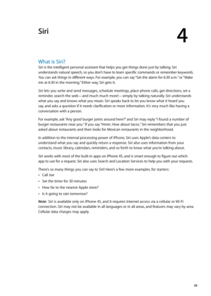 Page 39Siri
4
What is Siri?
Siri is the intelligent personal assistant that helps you get things done just by talking. Siri 
understands natural speech, so you don’t have to learn specific commands or remember keywords. 
You can ask things in different ways. For example, you can say “Set the alarm for 6:30 a.m.” or “Wake 
me at 6:30 in the morning.” Either way, Siri gets it.
Siri lets you write and send messages, schedule meetings, place phone calls, get directions, set a 
reminder, search the web—and much much...