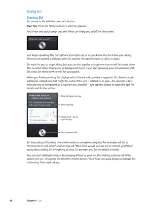 Page 40Using Siri
Starting Siri
Siri comes to life with the press of a button.
Start Siri:  Press the Home button 
 until Siri appears.
You’ll hear two quick beeps and see “What can I help you with?” on the screen. 
Just begin speaking. The microphone icon lights up to let you know that Siri hears you talking. 
Once you’ve started a dialogue with Siri, tap the microphone icon to talk to it again.
Siri waits for you to stop talking, but you can also tap the microphone icon to tell Siri you’re done. 
This is...