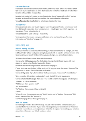 Page 43Location Services
Because Siri knows locations like “current,” “home,” and “work,” it can remind you to do a certain 
task when you leave a location or arrive at a location. Tell Siri “Remind me to call my wife when I 
leave the office,” and Siri does just that.
Location information isn’t tracked or stored outside the phone. You can still use Siri if you turn 
Location Services off, but Siri won’t do anything that requires location information.
Turn off Location Services for Siri:  Go to Settings >...