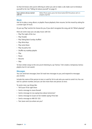 Page 45So that Siri knows who you’re referring to when you ask to make a call, make sure to introduce 
yourself to Siri. See “Telling Siri about yourself” on page 41 . 
Stop a phone call you started  
with Siri Before Phone opens, press the Home button . If the phone call is in 
progress, tap End.
Music
Ask Siri to play a song, album, or playlist. Pause playback, then resume. Set the mood by asking for 
a certain type of music.
Or just say “Play” and let Siri choose for you. If you don’t recognize the song, ask...