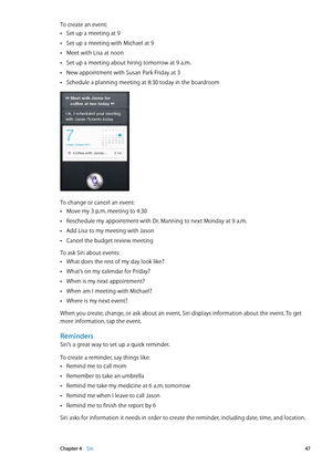 Page 47To create an event:
Set up a meeting at 9 Â
Set up a meeting with Michael at 9 Â
Meet with Lisa at noon Â
Set up a meeting about hiring tomorrow at 9 a.m. Â
New appointment with Susan Park Friday at 3 Â
Schedule a planning meeting at 8:30 today in the boardroom Â
To change or cancel an event:
Move my 3 p.m. meeting to 4:30 Â
Reschedule my appointment with Dr. Manning to next Monday at 9 a.m. Â
Add Lisa to my meeting with Jason Â
Cancel the budget review meeting Â
To ask Siri about events:What does the...