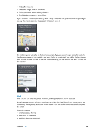 Page 49Find coffee near me Â
Find some burger joints in Baltimore Â
Find a gas station within walking distance Â
Good Mexican restaurants around here Â
If you ask about a location, Siri displays it on a map. Sometimes Siri goes directly to Maps, but you 
can tap the map to open the Maps app if Siri doesn’t open it.
Siri might respond with a list of choices. For example, if you ask about burger joints, Siri looks for 
hamburger restaurants in the vicinity and sorts the list by proximity. If you ask for the best...