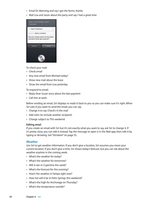 Page 50Email Dr. Manning and say I got the forms, thanks Â
Mail Lisa and Jason about the party and say I had a great time Â
To check your mail:
Check email Â
Any new email from Michael today? Â
Show new mail about the lease Â
Show the email from Lisa yesterday Â
To respond to email:Reply Dear Susan sorry about the late payment
 Â
Call him at work Â
Before sending an email, Siri displays or reads it back to you so you can make sure it’s right. When 
Siri asks if you want to send the email, you can say:Change it...