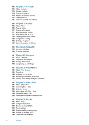 Page 612 3 Chapter 24:  Contacts
12 3 About Contacts
12 3
 Syncing contacts
124
 Searching contacts
124
 Adding and editing contacts
125
 Unified contacts
125
 Contacts accounts and settings
12 6
 Chapter 25:   Videos
12 6 About Videos
12 6
 Playing videos
12 7
 Searching for videos
12 7
 Watching rented movie s
12 7
 Watching videos on a T V
128
 Deleting videos from iPhone
128
 Using Home Sharing
128
 Setting a sleep timer
129
 Converting videos for iPhone
130
 Chapter 26:   Calculator
130 Using the...