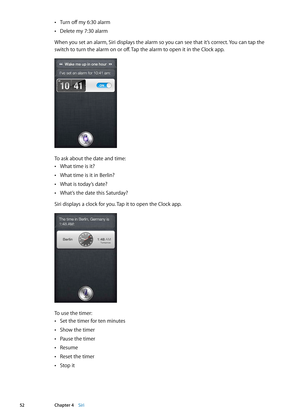 Page 52Turn off my 6:30 alarm Â
Delete my 7:30 alarm Â
When you set an alarm, Siri displays the alarm so you can see that it’s correct. You can tap the 
switch to turn the alarm on or off. Tap the alarm to open it in the Clock app.
To ask about the date and time:
What time is it? Â
What time is it in Berlin? Â
What is today’s date? Â
What’s the date this Saturday? Â
Siri displays a clock for you. Tap it to open the Clock app.
To use the timer:
Set the timer for ten minutes Â
Show the timer Â
Pause the timer Â...