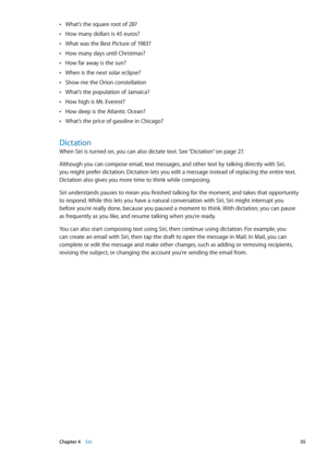 Page 55What’s the square root of 28? Â
How many dollars is 45 euros? Â
What was the Best Picture of 1983? Â
How many days until Christmas? Â
How far away is the sun? Â
When is the next solar eclipse? Â
Show me the Orion constellation Â
What’s the population of Jamaica? Â
How high is Mt. Everest? Â
How deep is the Atlantic Ocean? Â
What’s the price of gasoline in Chicago? Â
Dictation
When Siri is turned on, you can also dictate text. See “Dictation” on page 27 .
Although you can compose email, text messages, and...