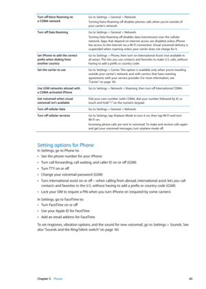 Page 65Turn off Voice Roaming on  
a CDMA network Go to Settings > General > Network.
Turning Voice Roaming off disables phones calls when you’re outside of 
your carrier’s network. 
Turn off Data Roaming Go to Settings > General > Network.
Turning Data Roaming off disables data transmission over the cellular 
network. Apps that depend on Internet access are disabled unless iPhone 
has access to the Internet via a Wi-Fi connection. Visual voicemail delivery is 
suspended when roaming unless your carrier does...