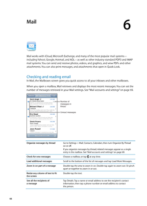 Page 66Mail
6
Mail works with iCloud, Microsoft Exchange, and many of the most popular mail systems—
including Yahoo!, Google, Hotmail, and AOL—as well as other industry-standard POP3 and IMAP 
mail systems. You can send and receive photos, videos, and graphics, and view PDFs and other 
attachments. You can also print messages, and attachments that open in Quick Look.
Checking and reading email
In Mail, the Mailboxes screen gives you quick access to all your inboxes and other mailboxes. 
When you open a...