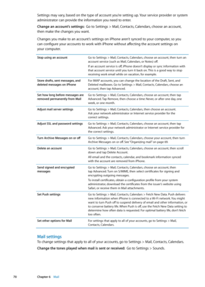 Page 70Settings may vary, based on the type of account you’re setting up. Your service provider or system 
administrator can provide the information you need to enter.
Change an account’s settings:  Go to Settings > Mail, Contacts, Calendars, choose an account, 
then make the changes you want.
Changes you make to an account’s settings on iPhone aren’t synced to your computer, so you   
can configure your accounts to work with iPhone without affecting the account settings on   
your computer.
Stop using an...