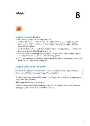 Page 75Music
8
Adding music and audio
To get music and other audio content onto iPhone:
Purchase and download content from the iTunes Store on iPhone. See Chapter  Â21, “iTunes 
Store
,”  on page 11 5 . (You can also go to the iTunes Store from Music by tapping the Store 
button when browsing.)
Use Automatic Download to automatically download new music purchased on your other iOS 
 Â
devices and computers. See “iCloud”  on page 16 .
Sync with iTunes on your computer. You can sync all of your media, or you can...