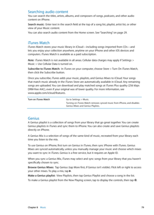 Page 79Searching audio content
You can search the titles, artists, albums, and composers of songs, podcasts, and other audio 
content on iPhone.
Search music:  Enter text in the search field at the top of a song list, playlist, artist list, or other 
view of your Music content.
You can also search audio content from the Home screen. See “Searching
”  on page 29 .
iTunes Match
iTunes Match stores your music library in iCloud—including songs imported from CDs—and 
lets you enjoy your collection anywhere, anytime...