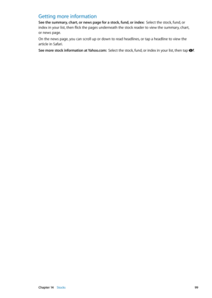 Page 99Getting more information
See the summary, chart, or news page for a stock, fund, or index:  Select the stock, fund, or  
index in your list, then flick the pages underneath the stock reader to view the summary, chart,   
or news page.
On the news page, you can scroll up or down to read headlines, or tap a headline to view the 
article in Safari.
See more stock information at Yahoo.com:   Select the stock, fund, or index in your list, then tap .
99Chapter 14    Stocks 