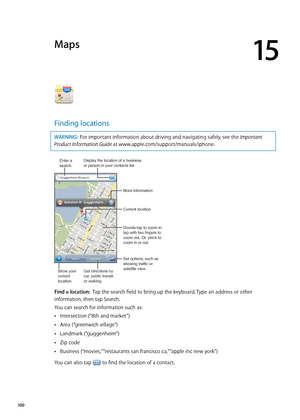 Page 100Maps
15
Finding locations
WARNING:  For important information about driving and navigating safely, see the Important 
Product Information Guide at www.apple.com/support/manuals/iphone.
Display the location of a business or person in your contacts list.
Set options, such as 
showing traffic or
satellite view. More information
Double-tap to zoom in; 
tap with two fingers to 
zoom out. Or, pinch to 
zoom in or out.
Current location
Enter asearch.
Show your
current
location.
Get directions by 
car, public...