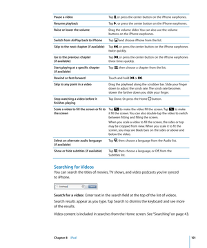 Page 101Pause a videoTap , or press the center button on the iPhone earphones.
Resume playbackTap , or press the center button on the iPhone earphones.
Raise or lower the volumeDrag the volume slider. You can also use the volume 
buttons on the iPhone earphones.
Switch from AirPlay back to iPhone Tap 
 and choose iPhone from the list.
Skip to the next chapter (if available)Tap , or press the center button on the iPhone earphones 
twice quickly.
Go to the previous chapter  
(if available) Tap 
, or press the...