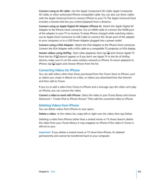 Page 103Connect using an AV cable:  Use the Apple Component AV Cable, Apple Composite 
AV Cable, or other authorized iPhone-compatible cable. You can also use these cables 
with the Apple Universal Dock to connect iPhone to your TV. The Apple Universal Dock 
includes a remote that lets you control playback from a distance. 
Connect using an Apple Digital AV Adapter (iPhone 4):   Attach the Apple Digital AV 
Adapter to the iPhone Dock connector. Use an HDMI cable to connect the HDMI port 
of the adapter to your...