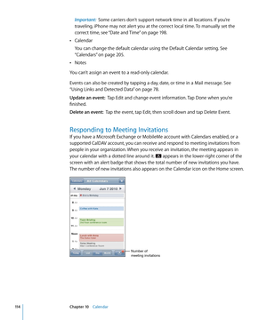 Page 114Important:  Some carriers don’t support network time in all locations. If you’re 
traveling, iPhone may not alert you at the correct local time. To manually set the 
correct time, see “Date and Time
”  on page 198.
Calendar
 Â
You can change the default calendar using the Default Calendar setting. See 
“ Calendars
” on page 205 .
Notes
 Â
You can’t assign an event to a read-only calendar.
Events can also be created by tapping a day, date, or time in a Mail message. See 
“Using Links and Detected Data
”...