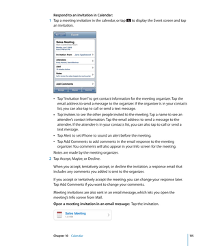 Page 115Respond to an invitation in Calendar:
 1 Tap a meeting invitation in the calendar, or tap  to display the Event screen and tap 
an invitation.
Tap “Invitation from” to get contact information for the meeting organizer. Tap the  Â
email address to send a message to the organizer. If the organizer is in your contacts 
list, you can also tap to call or send a text message.
Tap Invitees to see the other people invited to the meeting. Tap a name to see an 
 Â
attendee’s contact information. Tap the email...