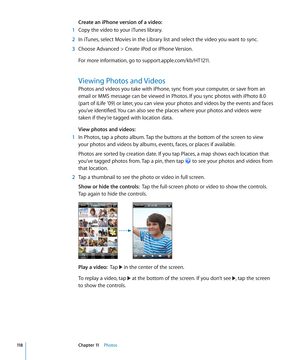 Page 118Create an iPhone version of a video:
 1 Copy the video to your iTunes library.
 2 In iTunes, select Movies in the Library list and select the video you want to sync.
 3 Choose Advanced > Create iPod or iPhone Version.
For more information, go to support.apple.com/kb/HT121 1.
Viewing Photos and Videos
Photos and videos you take with iPhone, sync from your computer, or save from an 
email or MMS message can be viewed in Photos. If you sync photos with iPhoto 8.0 
(part of iLife ’09) or later, you can view...