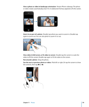 Page 119View a photo or video in landscape orientation:  Rotate iPhone sideways. The photo 
or video rotates automatically and, if it’s in widescreen format, expands to fit the screen.
Zoom in on part of a photo:   Double-tap where you want to zoom in. Double-tap 
again to zoom out. You can also pinch to zoom in or out.
View video in full screen, or fit video to screen:   Double tap the screen to scale the 
video to fill the screen. Double-tap again to fit the video to the screen.
Pan around a photo:   Drag the...