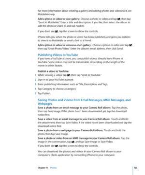 Page 123For more information about creating a gallery and adding photos and videos to it, see 
MobileMe Help.
Add a photo or video to your gallery:  Choose a photo or video and tap , then tap 
“Send to MobileMe.” Enter a title and description, if you like, then select the album to 
add the photo or video to and tap Publish.
If you don’t see 
, tap the screen to show the controls.
iPhone tells you when the photo or video has been published, and gives you options 
to view it on MobileMe or email a link to a...