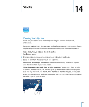 Page 135Stocks
14
Viewing Stock Quotes
Stocks lets you see the latest available quotes for your selected stocks, funds,  
and indexes. 
Quotes are updated every time you open Stocks when connected to the Internet. Quotes 
may be delayed by up to 20 minutes or more, depending upon the reporting service.
Add a stock, fund, or index to the stock reader:  
 1 Tap , then tap .
 2 Enter a symbol, company name, fund name, or index, then tap Search.
 3 Select an item from the search results and tap Done.
View charts in...