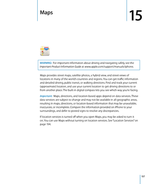 Page 137Maps
15
WARNING:  For important information about driving and navigating safely, see the 
Important Product Information Guide at www.apple.com/support/manuals/iphone.
Maps provides street maps, satellite photos, a hybrid view, and street views of 
locations in many of the world’s countries and regions. You can get traffic information 
and detailed driving, public transit, or walking directions. Find and track your current 
(approximate) location, and use your current location to get driving directions to...