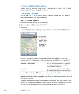 Page 138Finding and Viewing Locations
You can search for locations, get your current location, mark a location with the drop 
pin, and get satellite and Google Street Views.
Searching for Locations
You can search for locations in many ways—by address, intersection, area, landmark, 
bookmark, contact, or zip code, for example. 
Find a location and see a map:
 1 Tap the search field to bring up the keyboard. 
 2 Type an address or other search information.
 3 Tap Search.
A pin marks the location. Tap the pin to...