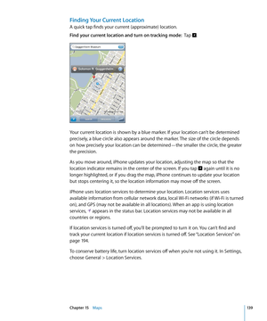 Page 139Finding Your Current Location
A quick tap finds your current (approximate) location.
Find your current location and turn on tracking mode:  Tap .
Your current location is shown by a blue marker. If your location can’t be determined 
precisely, a blue circle also appears around the marker. The size of the circle depends 
on how precisely your location can be determined—the smaller the circle, the greater 
the precision.
As you move around, iPhone updates your location, adjusting the map so that the...