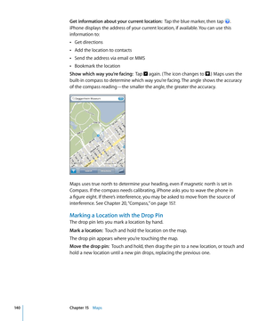 Page 140Get information about your current location:  Tap the blue marker, then tap . 
iPhone displays the address of your current location, if available. You can use this 
information to:
Get directions
 Â
Add the location to contacts Â
Send the address via email or MMS Â
Bookmark the location Â
Show which way you’re facing:   Tap  again. ( The icon changes to .) Maps uses the 
built-in compass to determine which way you’re facing. The angle shows the accuracy 
of the compass reading—the smaller the angle, the...