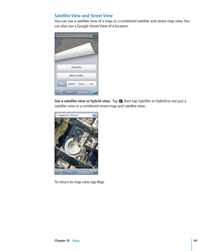 Page 141Satellite View and Street View
You can see a satellite view of a map, or a combined satellite and street map view. You 
can also see a Google Street View of a location.
See a satellite view or hybrid view:  Tap , then tap Satellite or Hybrid to see just a 
satellite view or a combined street map and satellite view.
To return to map view, tap Map.
141Chapter 15    Maps 