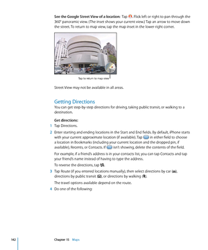 Page 142See the Google Street View of a location:  Tap . Flick left or right to pan through the 
360° panoramic view. ( The inset shows your current view.) Tap an arrow to move down 
the street. To return to map view, tap the map inset in the lower-right corner.
Tap to return to map view
Street View may not be available in all areas.
Getting Directions
You can get step-by-step directions for driving, taking public transit, or walking to a 
destination.
Get directions:
 1 Tap Directions.
 2 Enter starting and...