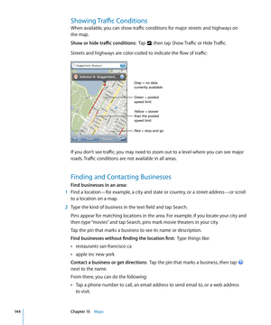 Page 144Showing Traffic Conditions
When available, you can show traffic conditions for major streets and highways on  
the map. 
Show or hide traffic conditions:  Tap , then tap Show Traffic or Hide Traffic.
Streets and highways are color-coded to indicate the flow of traffic:
Green = posted 
speed limit
Yellow = slower 
than the posted 
speed limit Gray = no data 
currently available
Red = stop and go
If you don’t see traffic, you may need to zoom out to a level where you can see major 
roads. Traffic...