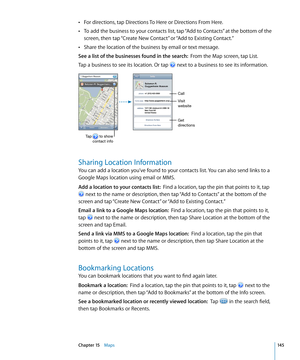 Page 145For directions, tap Directions To Here or Directions From Here. Â
To add the business to your contacts list, tap “Add to Contacts” at the bottom of the  Â
screen, then tap “Create New Contact” or “Add to Existing Contact.”
Share the location of the business by email or text message.
 Â
See a list of the businesses found in the search:  From the Map screen, tap List.
Tap a business to see its location. Or tap 
 next to a business to see its information.
Get
directions Visit
website
Tap       to show...