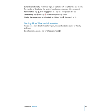 Page 147Switch to another city:  Flick left or right, or tap to the left or right of the row of dots. 
The number of dots below the weather board shows how many cities are stored.
Reorder cities:   Tap , then drag  next to a city to a new place in the list.
Delete a city:  Tap  and tap  next to a city, then tap Delete.
Display the temperature in Fahrenheit or Celsius:   Tap , then tap °F or °C.
Getting More Weather Information
You can see a more detailed weather report, news and websites related to the city,...