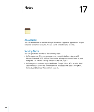 Page 148Notes
17
About Notes
You can create notes on iPhone and sync notes with supported applications on your 
computer and online accounts. You can search for text in a list of notes.
Syncing Notes
You can sync Notes in either of the following ways:In iTunes, use the iPhone settings panes to sync with Mail on a Mac or with 
 Â
Microsoft Outlook 2003, 2007, or 2010 on a PC when you connect iPhone to your 
computer. See “iPhone Settings Panes in iTunes
” on page 54.
In Settings, turn on Notes in your MobileMe,...