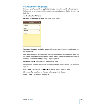 Page 149Writing and Reading Notes
When you sync Notes with an application on your computer or with online accounts, 
the Accounts screen shows each those accounts, plus a button to display all notes in a 
single list.
See all notes:  Tap All Notes.
See notes for a specific account:   Tap the account name.
Change the font used to display notes:   In Settings, choose Notes, then select the font 
you want to use.
Notes are listed by last modified date, with the most recently modified note at the top. 
You can see...