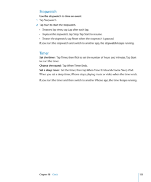 Page 153Stopwatch
Use the stopwatch to time an event:  
 1 Tap Stopwatch.
 2 Tap Start to start the stopwatch.
 ÂTo record lap times, tap Lap after each lap.
 ÂTo pause the stopwatch, tap Stop. Tap Start to resume.
 ÂTo reset the stopwatch, tap Reset when the stopwatch is paused.
If you start the stopwatch and switch to another app, the stopwatch keeps running.
Timer
Set the timer:   Tap Timer, then flick to set the number of hours and minutes. Tap Start 
to start the timer.
Choose the sound:   Tap When Timer...