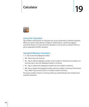 Page 154Calculator
19
Using the Calculator
Tap numbers and functions in Calculator just as you would with a standard calculator. 
When you tap the add, subtract, multiply, or divide button, a white ring appears 
around the button to let you know the operation to be carried out. Rotate iPhone to 
get an expanded scientific calculator.
Standard Memory Functions
 ÂC:  Tap to clear the displayed number.
 ÂMC:   Tap to clear the memory.
 ÂM+:   Tap to add the displayed number to the number in memory. If no number is...