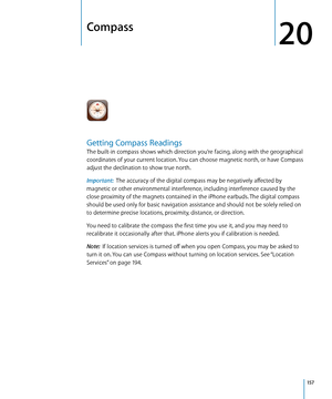 Page 157Compass
20
Getting Compass Readings
The built-in compass shows which direction you’re facing, along with the geographical 
coordinates of your current location. You can choose magnetic north, or have Compass 
adjust the declination to show true north.
Important:  The accuracy of the digital compass may be negatively affected by 
magnetic or other environmental interference, including interference caused by the 
close proximity of the magnets contained in the iPhone earbuds. The digital compass 
should be...